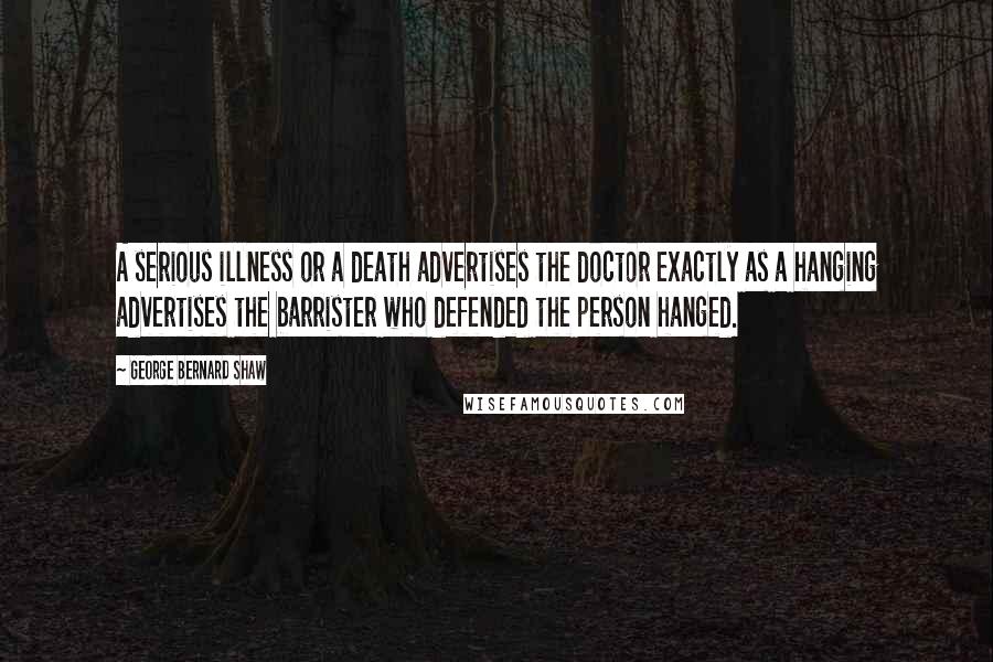 George Bernard Shaw Quotes: A serious illness or a death advertises the doctor exactly as a hanging advertises the barrister who defended the person hanged.