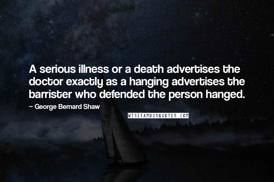 George Bernard Shaw Quotes: A serious illness or a death advertises the doctor exactly as a hanging advertises the barrister who defended the person hanged.