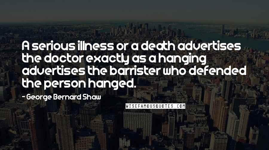 George Bernard Shaw Quotes: A serious illness or a death advertises the doctor exactly as a hanging advertises the barrister who defended the person hanged.