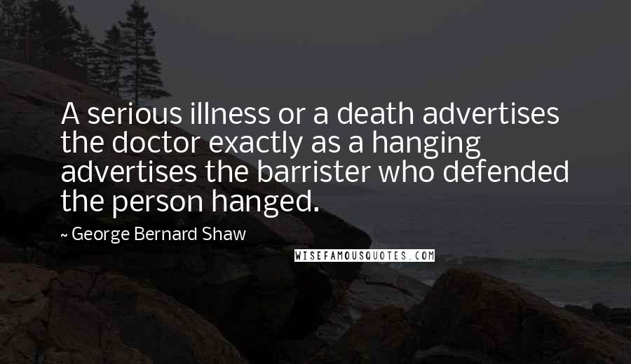 George Bernard Shaw Quotes: A serious illness or a death advertises the doctor exactly as a hanging advertises the barrister who defended the person hanged.