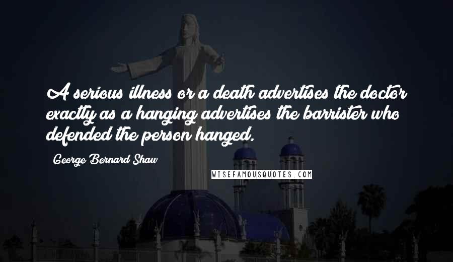 George Bernard Shaw Quotes: A serious illness or a death advertises the doctor exactly as a hanging advertises the barrister who defended the person hanged.