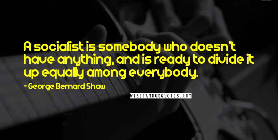 George Bernard Shaw Quotes: A socialist is somebody who doesn't have anything, and is ready to divide it up equally among everybody.