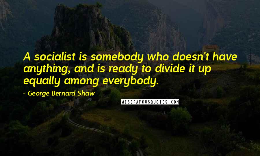 George Bernard Shaw Quotes: A socialist is somebody who doesn't have anything, and is ready to divide it up equally among everybody.