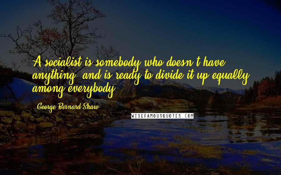 George Bernard Shaw Quotes: A socialist is somebody who doesn't have anything, and is ready to divide it up equally among everybody.