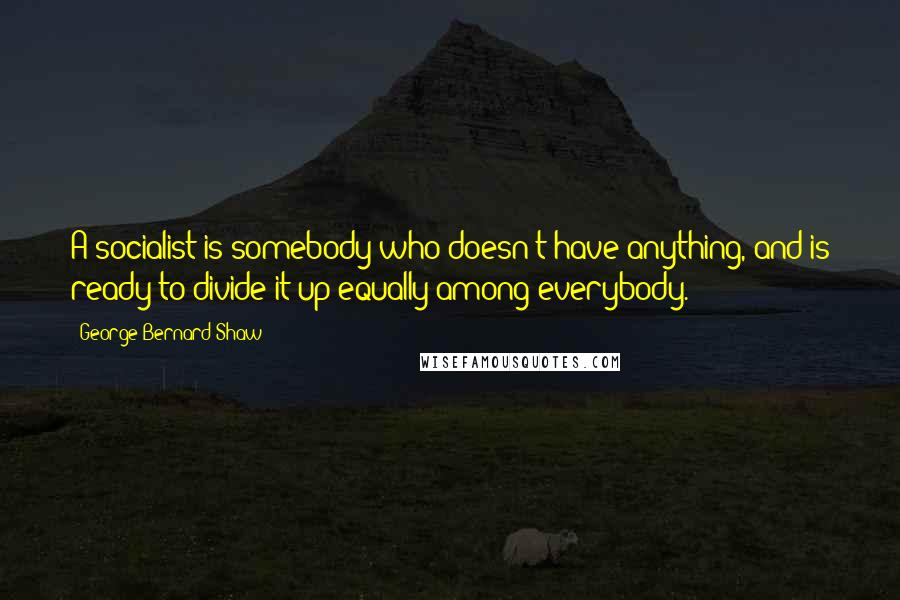 George Bernard Shaw Quotes: A socialist is somebody who doesn't have anything, and is ready to divide it up equally among everybody.