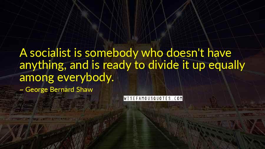 George Bernard Shaw Quotes: A socialist is somebody who doesn't have anything, and is ready to divide it up equally among everybody.