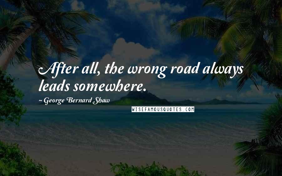 George Bernard Shaw Quotes: After all, the wrong road always leads somewhere.