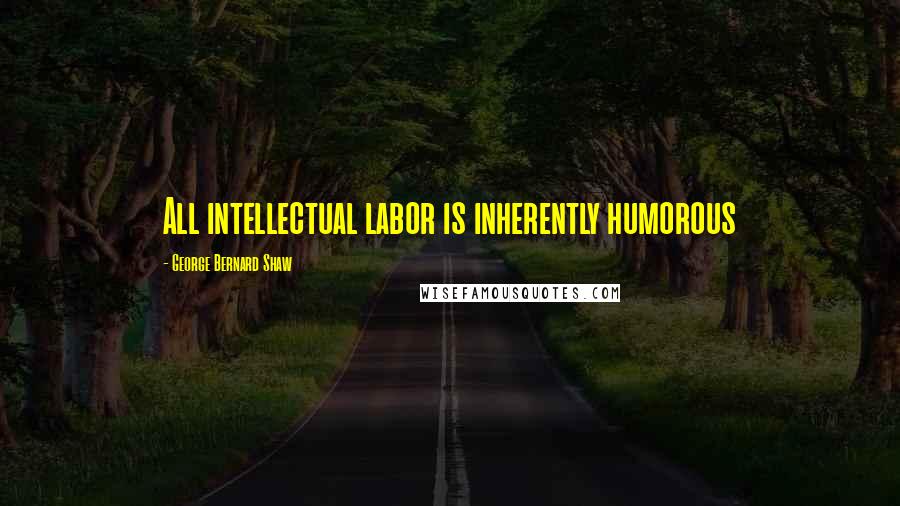 George Bernard Shaw Quotes: All intellectual labor is inherently humorous