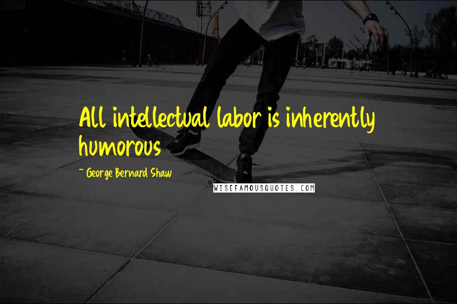 George Bernard Shaw Quotes: All intellectual labor is inherently humorous