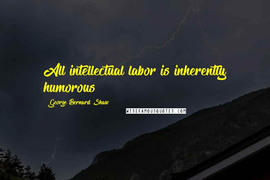 George Bernard Shaw Quotes: All intellectual labor is inherently humorous