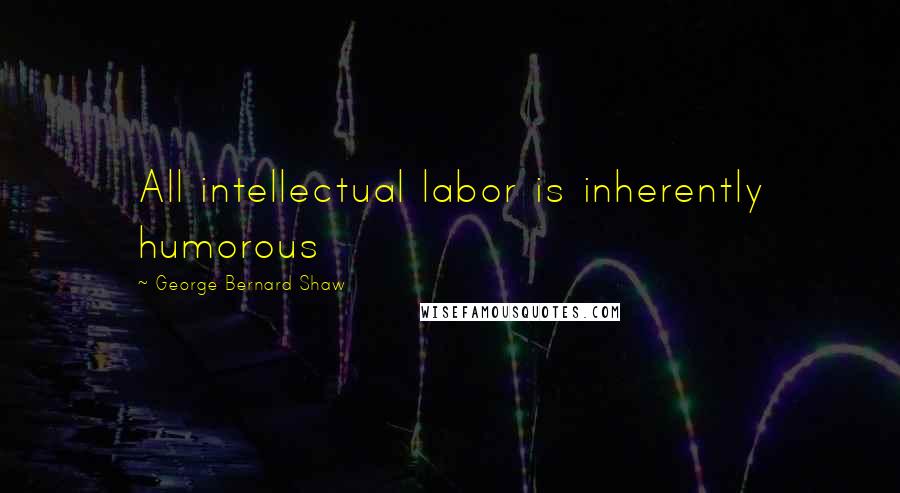 George Bernard Shaw Quotes: All intellectual labor is inherently humorous