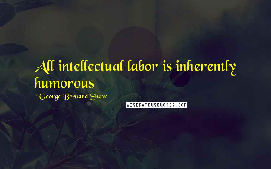 George Bernard Shaw Quotes: All intellectual labor is inherently humorous