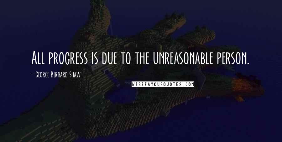 George Bernard Shaw Quotes: All progress is due to the unreasonable person.