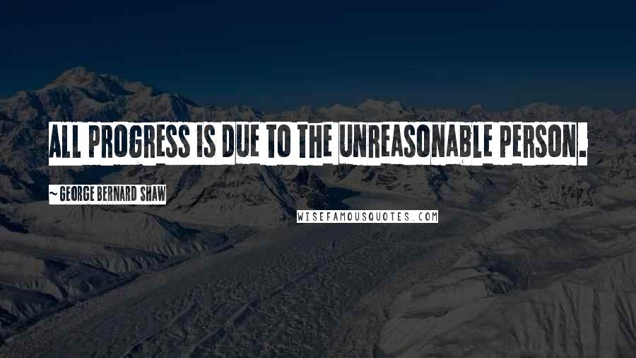 George Bernard Shaw Quotes: All progress is due to the unreasonable person.