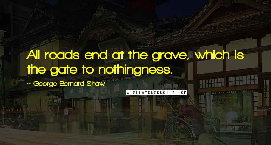 George Bernard Shaw Quotes: All roads end at the grave, which is the gate to nothingness.