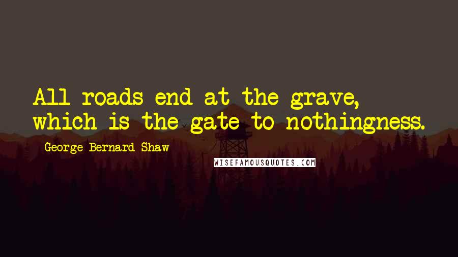 George Bernard Shaw Quotes: All roads end at the grave, which is the gate to nothingness.