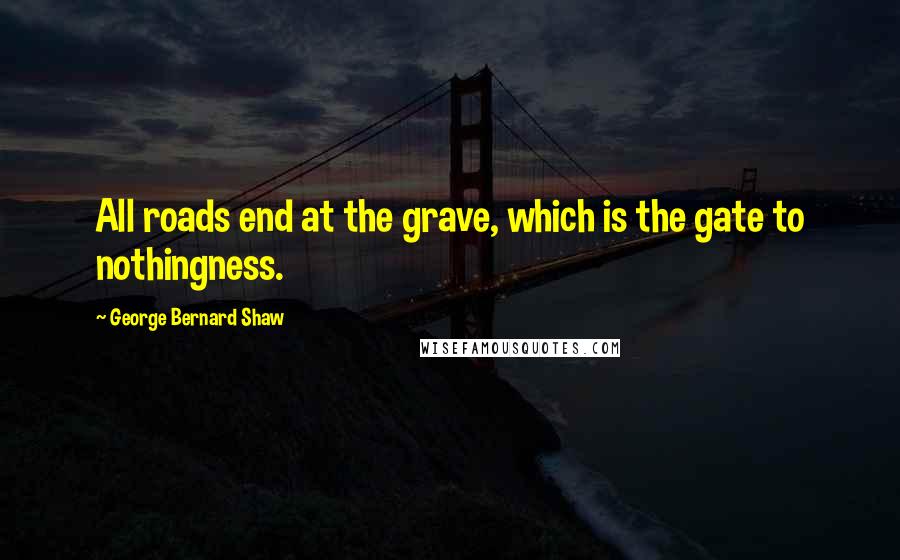 George Bernard Shaw Quotes: All roads end at the grave, which is the gate to nothingness.