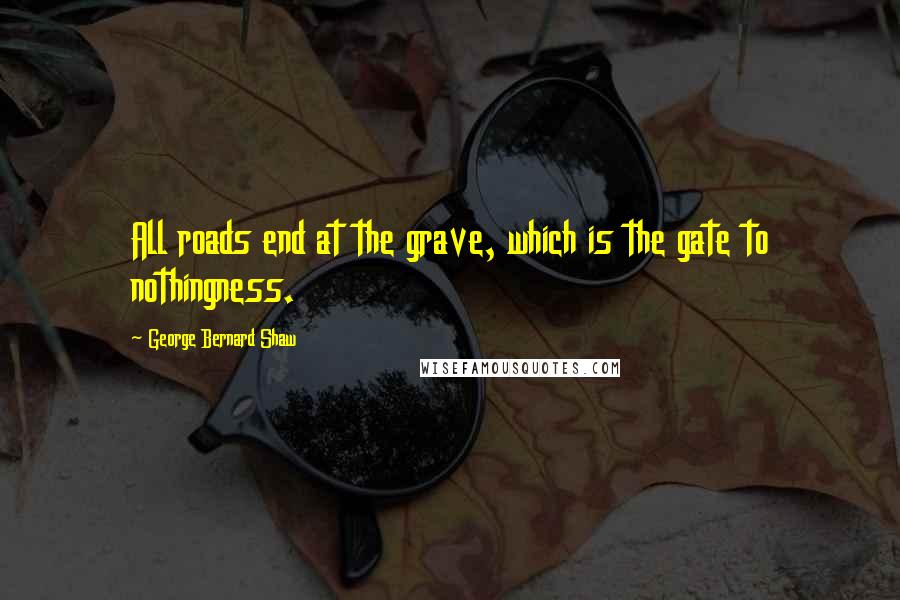 George Bernard Shaw Quotes: All roads end at the grave, which is the gate to nothingness.