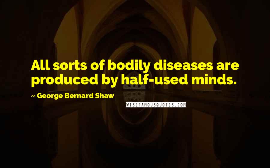 George Bernard Shaw Quotes: All sorts of bodily diseases are produced by half-used minds.
