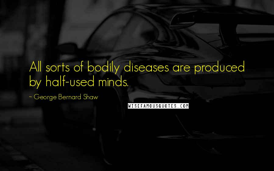 George Bernard Shaw Quotes: All sorts of bodily diseases are produced by half-used minds.