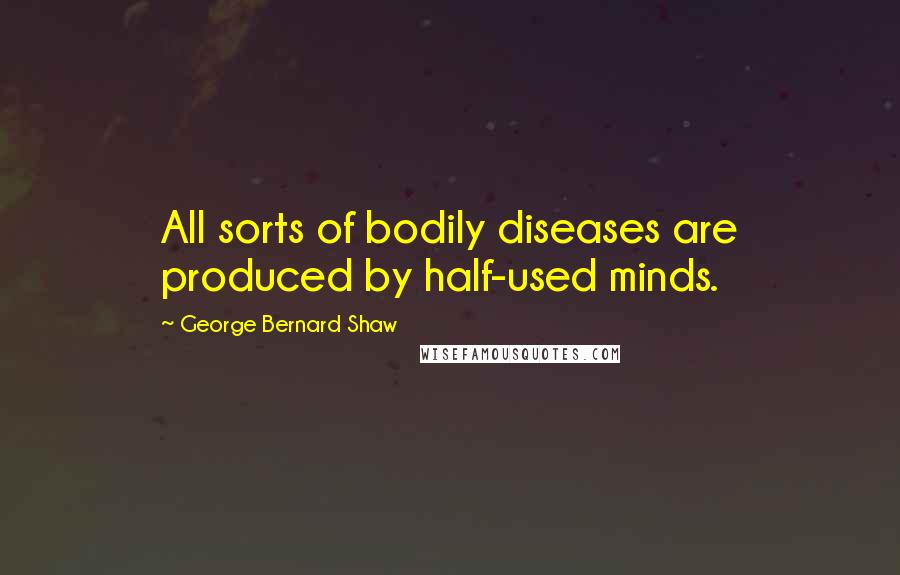 George Bernard Shaw Quotes: All sorts of bodily diseases are produced by half-used minds.
