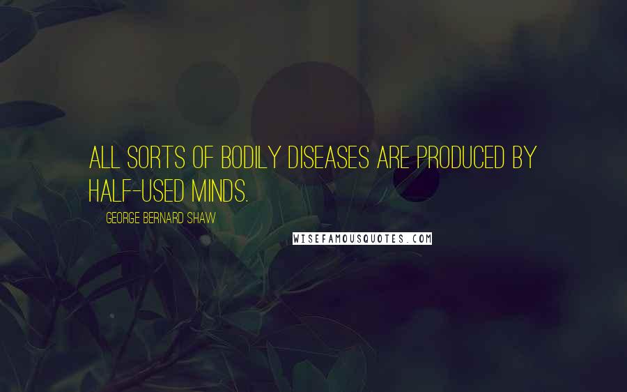George Bernard Shaw Quotes: All sorts of bodily diseases are produced by half-used minds.