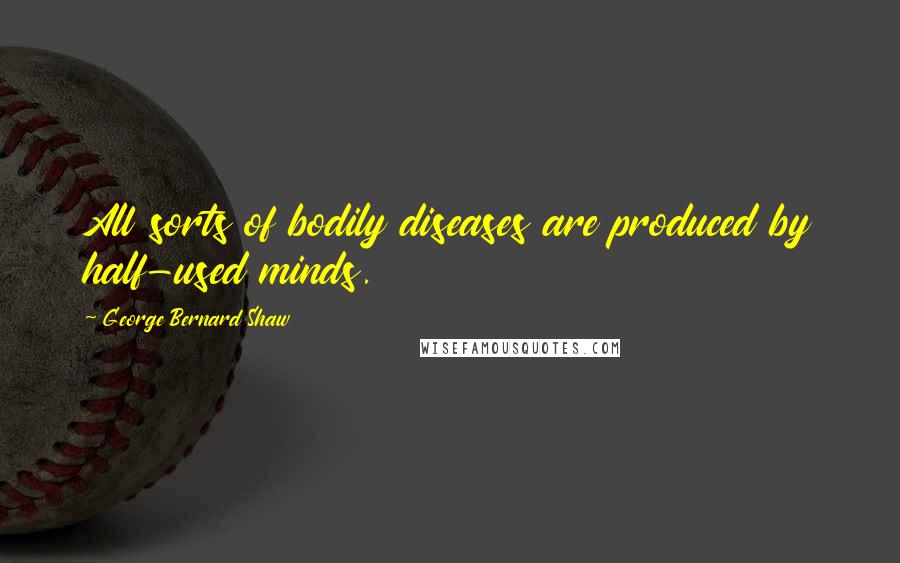 George Bernard Shaw Quotes: All sorts of bodily diseases are produced by half-used minds.