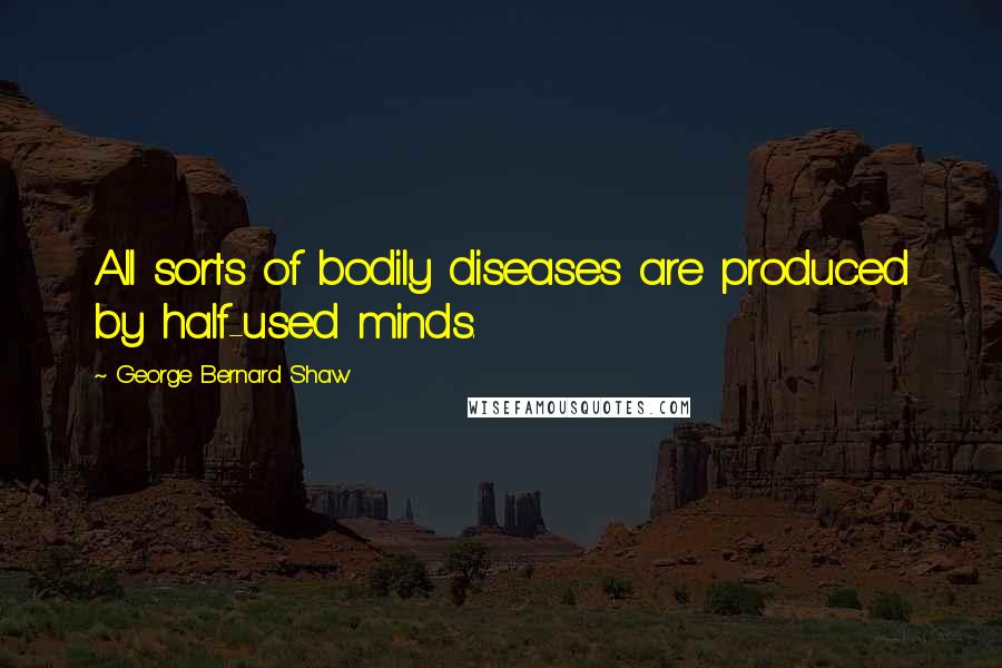 George Bernard Shaw Quotes: All sorts of bodily diseases are produced by half-used minds.