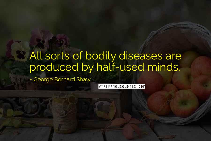 George Bernard Shaw Quotes: All sorts of bodily diseases are produced by half-used minds.
