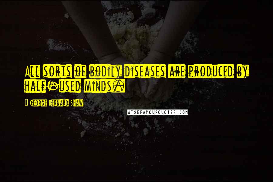 George Bernard Shaw Quotes: All sorts of bodily diseases are produced by half-used minds.