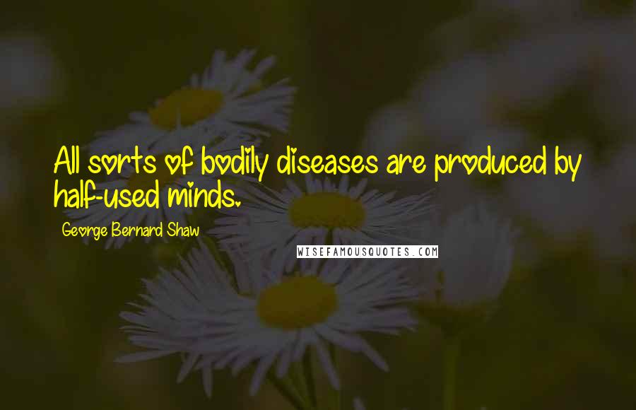 George Bernard Shaw Quotes: All sorts of bodily diseases are produced by half-used minds.