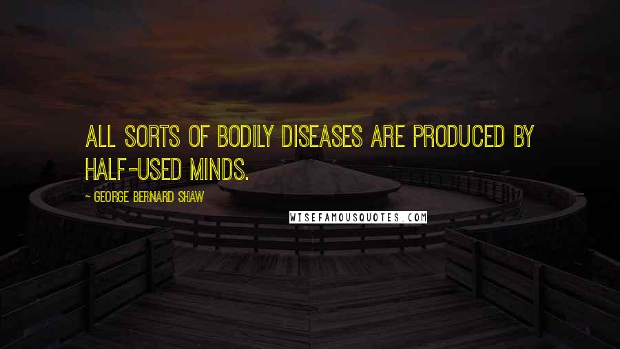 George Bernard Shaw Quotes: All sorts of bodily diseases are produced by half-used minds.