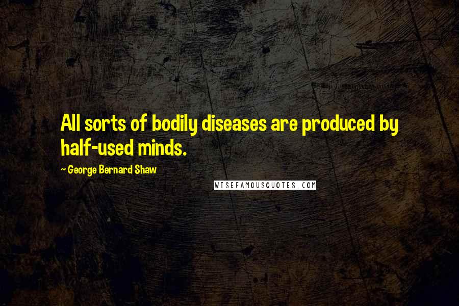 George Bernard Shaw Quotes: All sorts of bodily diseases are produced by half-used minds.