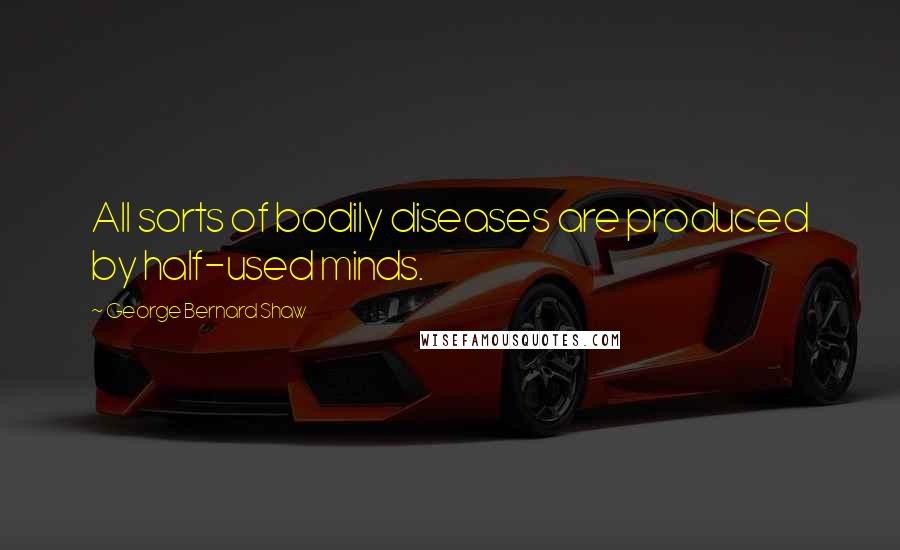 George Bernard Shaw Quotes: All sorts of bodily diseases are produced by half-used minds.