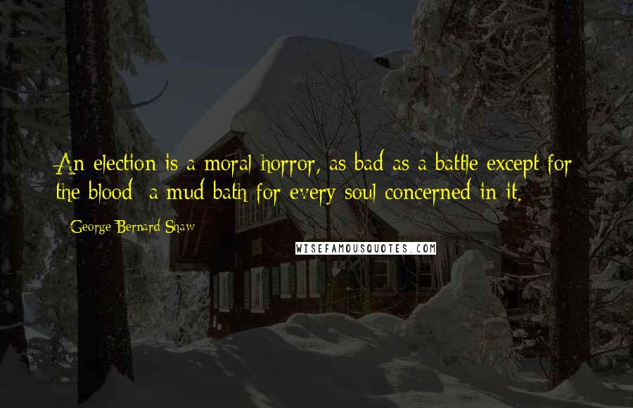 George Bernard Shaw Quotes: An election is a moral horror, as bad as a battle except for the blood; a mud bath for every soul concerned in it.