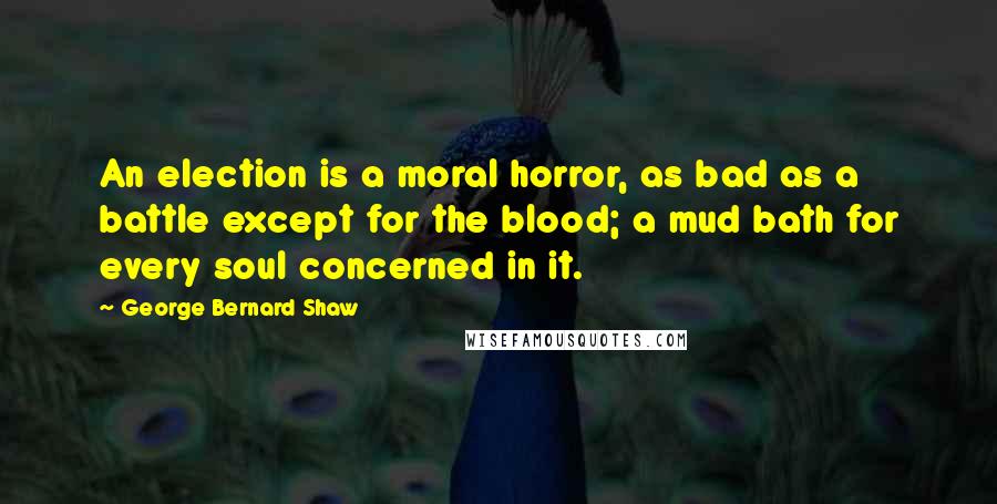 George Bernard Shaw Quotes: An election is a moral horror, as bad as a battle except for the blood; a mud bath for every soul concerned in it.