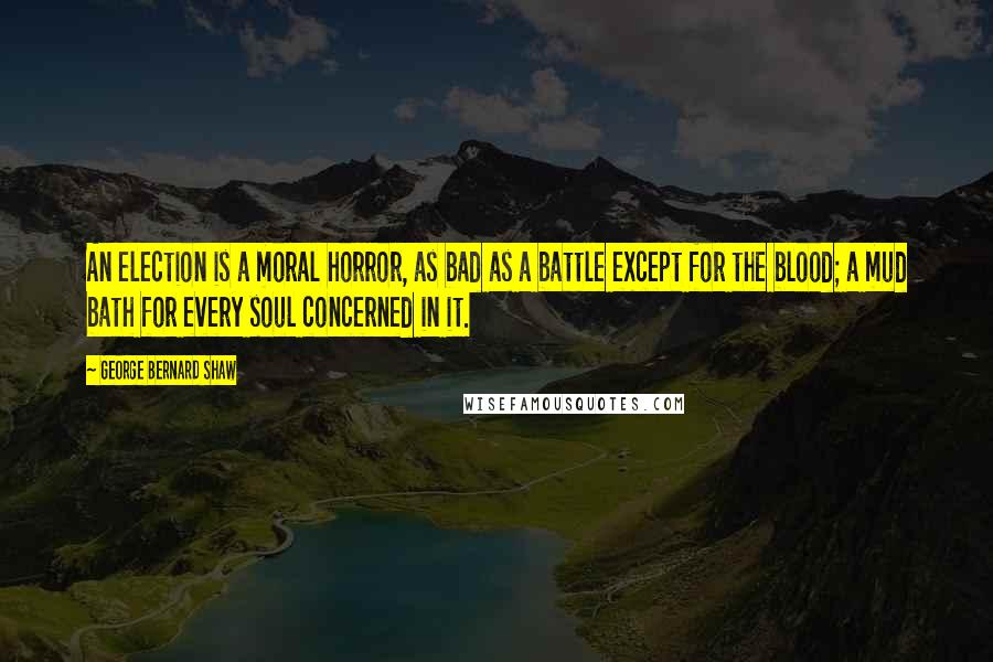 George Bernard Shaw Quotes: An election is a moral horror, as bad as a battle except for the blood; a mud bath for every soul concerned in it.