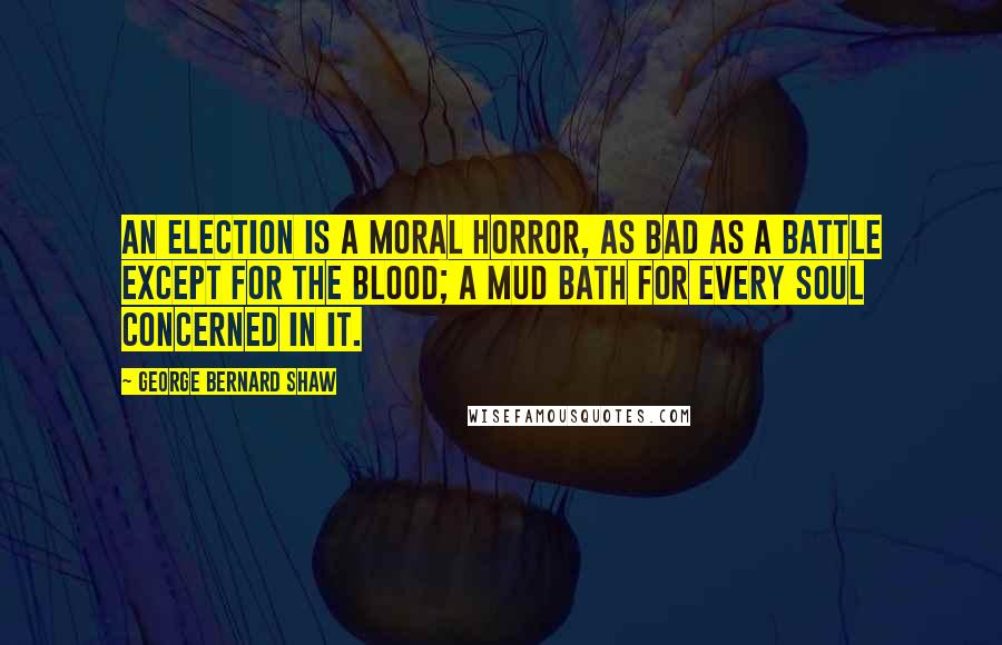 George Bernard Shaw Quotes: An election is a moral horror, as bad as a battle except for the blood; a mud bath for every soul concerned in it.