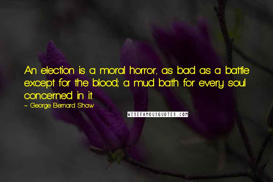 George Bernard Shaw Quotes: An election is a moral horror, as bad as a battle except for the blood; a mud bath for every soul concerned in it.