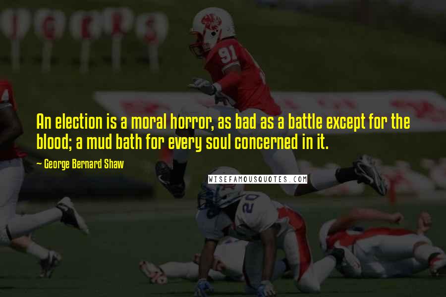 George Bernard Shaw Quotes: An election is a moral horror, as bad as a battle except for the blood; a mud bath for every soul concerned in it.