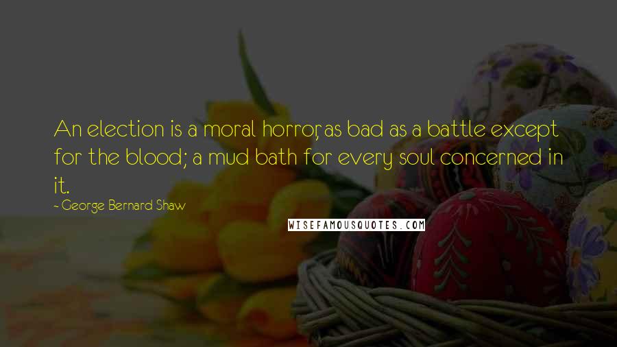 George Bernard Shaw Quotes: An election is a moral horror, as bad as a battle except for the blood; a mud bath for every soul concerned in it.