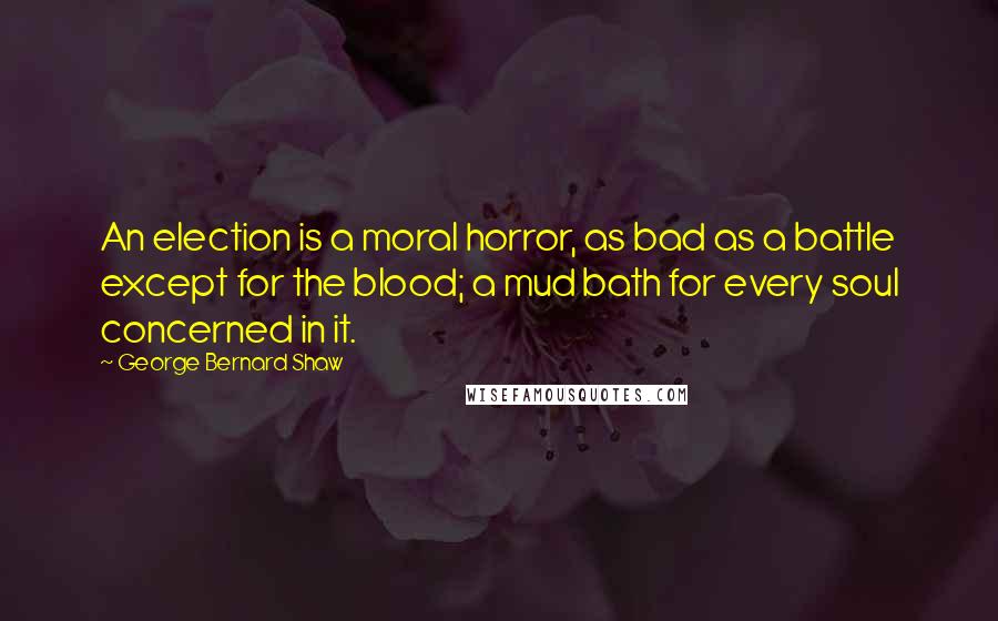 George Bernard Shaw Quotes: An election is a moral horror, as bad as a battle except for the blood; a mud bath for every soul concerned in it.