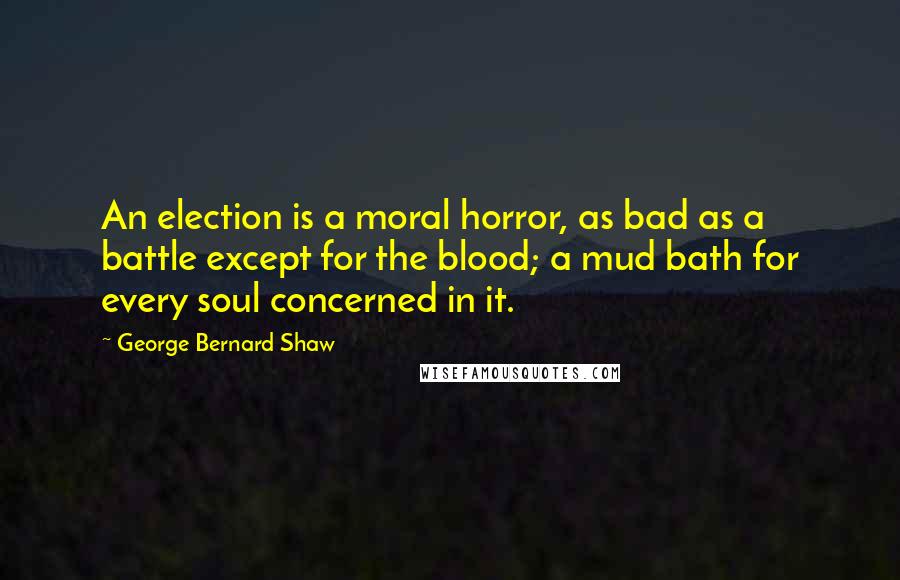 George Bernard Shaw Quotes: An election is a moral horror, as bad as a battle except for the blood; a mud bath for every soul concerned in it.
