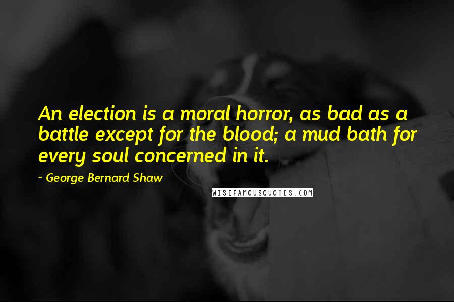 George Bernard Shaw Quotes: An election is a moral horror, as bad as a battle except for the blood; a mud bath for every soul concerned in it.