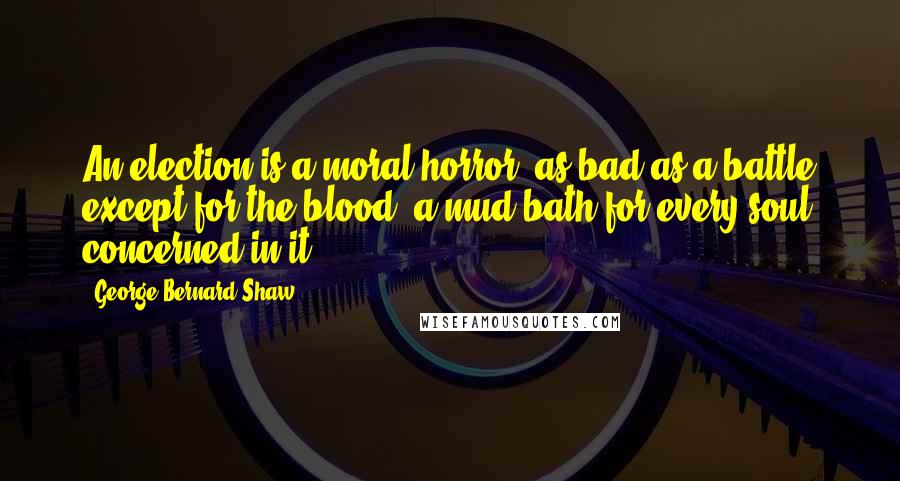 George Bernard Shaw Quotes: An election is a moral horror, as bad as a battle except for the blood; a mud bath for every soul concerned in it.