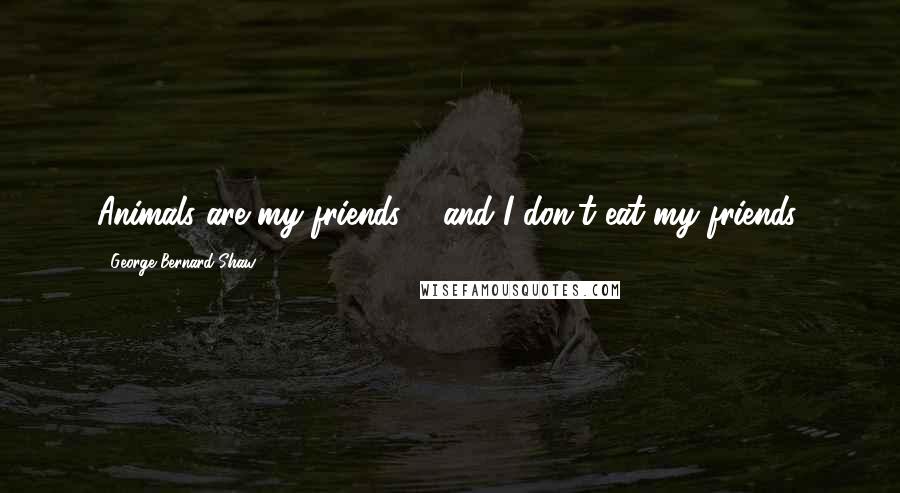 George Bernard Shaw Quotes: Animals are my friends ... and I don't eat my friends.