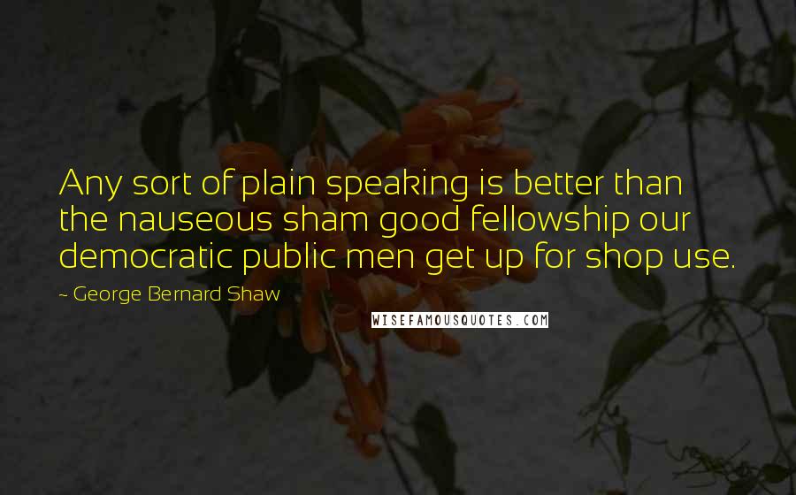 George Bernard Shaw Quotes: Any sort of plain speaking is better than the nauseous sham good fellowship our democratic public men get up for shop use.