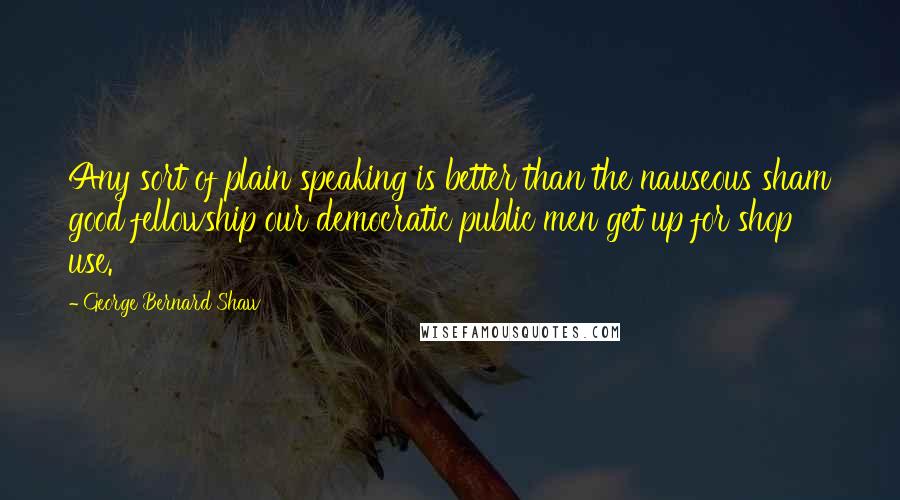 George Bernard Shaw Quotes: Any sort of plain speaking is better than the nauseous sham good fellowship our democratic public men get up for shop use.