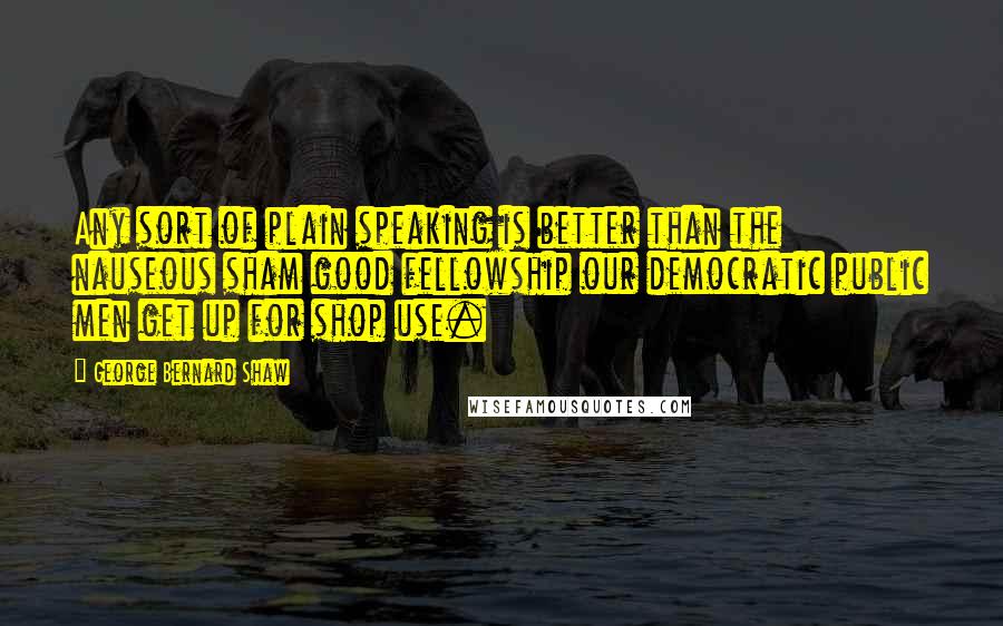 George Bernard Shaw Quotes: Any sort of plain speaking is better than the nauseous sham good fellowship our democratic public men get up for shop use.