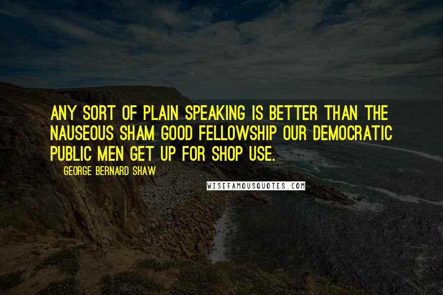 George Bernard Shaw Quotes: Any sort of plain speaking is better than the nauseous sham good fellowship our democratic public men get up for shop use.